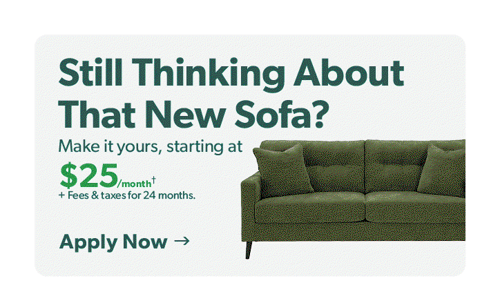 Still thinking about that new Mattress, sofa, appliance? Make it your starting at 21 to 33 dollars per month plus fees and taxes for 24 months . Click to apply now.