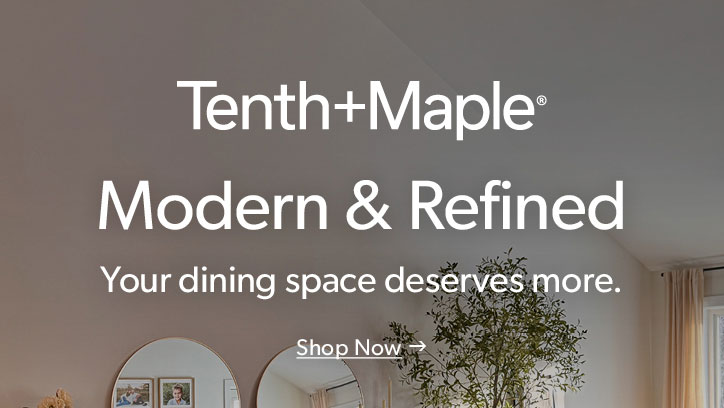 Tenth and Maple. Modern and Refined. Your dining space deserves more. Click to shop now.
