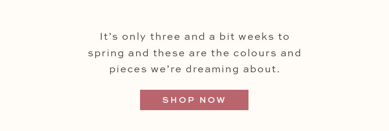 It's only three and a bit weeks to spring and these are the colours and pieces we're dreaming about. Shop Now.