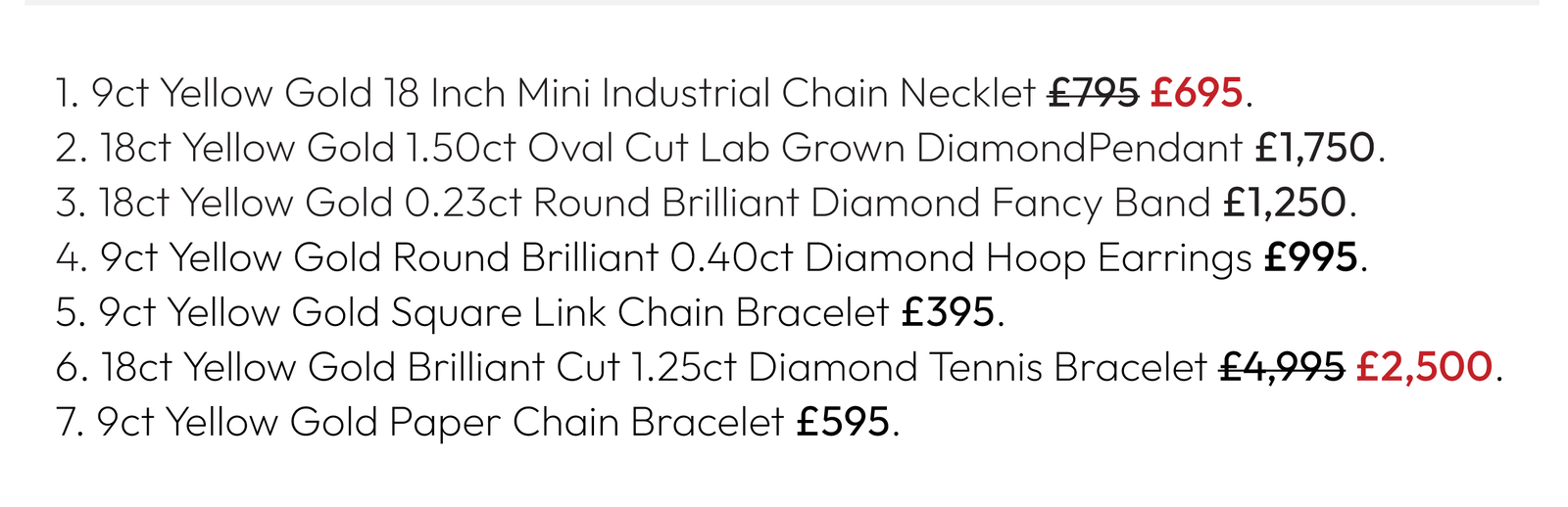 1. 9ct Yellow Gold 18 Inch Mini Industrial Chain Necklet £795 £695. 2. 18ct Yellow Gold 1.50ct Oval Cut Lab Grown DiamondPendant £1,750. 3. 18ct Yellow Gold 0.23ct Round Brilliant Diamond Fancy Band £1,250. 4. 9ct Yellow Gold Round Brilliant 0.40ct Diamond Hoop Earrings £995. 5. 9ct Yellow Gold Square Link Chain Bracelet £395. 6. 18ct Yellow Gold Brilliant Cut 1.25ct Diamond Tennis Bracelet £4,995 £2,500.  7. 9ct Yellow Gold Paper Chain Bracelet £595.