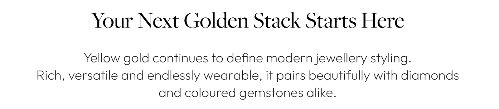 Your Next Golden Stack Starts Here  Yellow gold continues to define modern jewellery styling.  Rich, versatile and endlessly wearable, it pairs beautifully with diamonds and coloured gemstones alike.