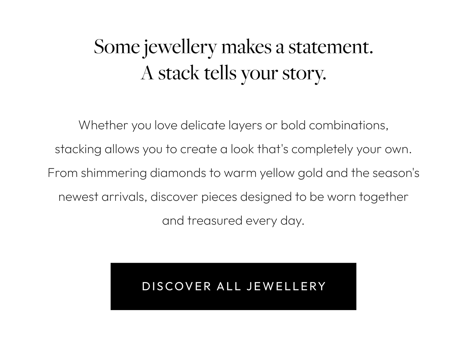 Some jewellery makes a statement. A stack tells your story.  Whether you love delicate layers or bold combinations, stacking allows you to create a look that's completely your own. From shimmering diamonds to warm yellow gold and the season's newest arrivals, discover pieces designed to be worn together and treasured every day.