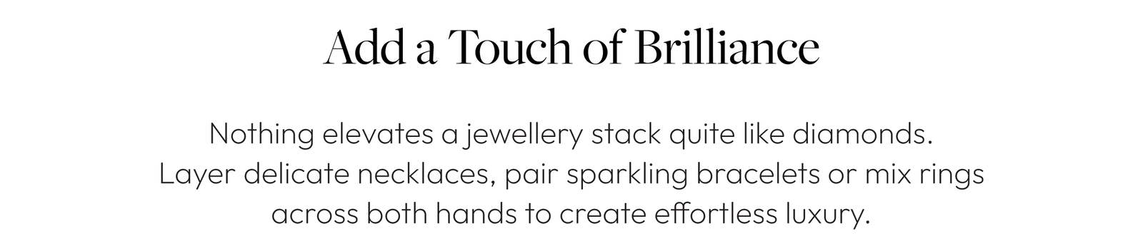 Add a Touch of Brilliance  Nothing elevates a jewellery stack quite like diamonds. Layer delicate necklaces, pair sparkling bracelets or mix rings across both hands to create effortless luxury.