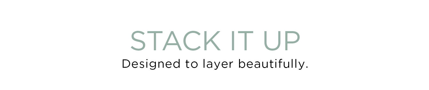 STACK IT UP | Designed to layer beautifully.