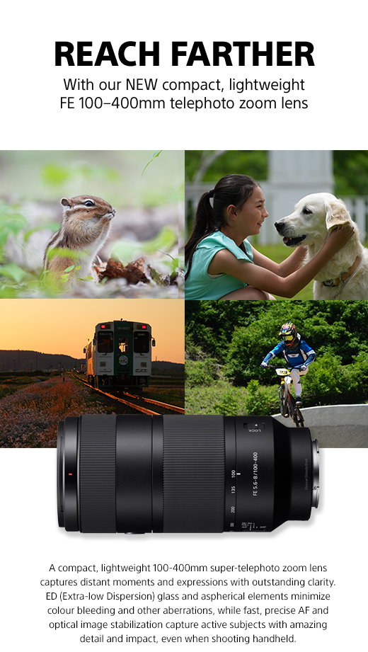 Reach Farther | With our New compact, lightweight FE 100-400mm telephoto zoom lens | A compact, lightweight 100-400 super-telephoto zoom lens captures distant moments and expressions with outstanding clarity. ED (Extra-low Dispersion) glass and aspherical elements minimize colour bleeding and other aberrations, while fast, precise AF and optical image stabilization capture active subjects with amazing detail and impact, even when shooting handheld.
