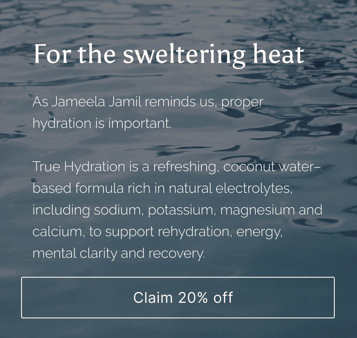 Text overlaid on a blue water background: As Jameela Jamil aptly puts it - “we’re all sweating like pigs”. Electrolytes still get filed under gym culture, as though you have to earn them under a barbell, when most of us are quietly losing minerals on the walk to the station in this weather. Refreshing coconut water–based formula rich in natural electrolytes, including sodium, potassium, magnesium and calcium, to support energy, mental clarity and recovery. [Button: Claim 20% off]
