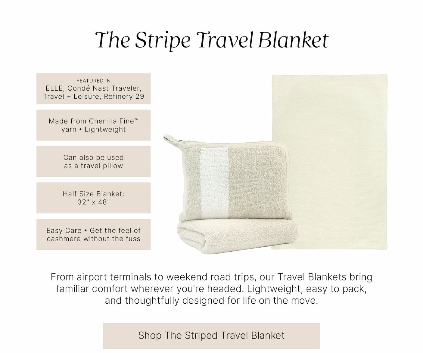 The Stripe Travel Blanket  FEATURED IN ELLE, Condé Nast Traveler, Travel + Leisure, Refinery29  Made from Chenilla Fine™ yarn • Lightweight  Can also be used as a travel pillow  Half Size Blanket: 32" x 48"  Easy Care • Get the feel of cashmere without the fuss  From airport terminals to weekend road trips, our Travel Blankets bring familiar comfort wherever you're headed. Lightweight, easy to pack, and thoughtfully designed for life on the move.  Shop The Striped Travel Blanket