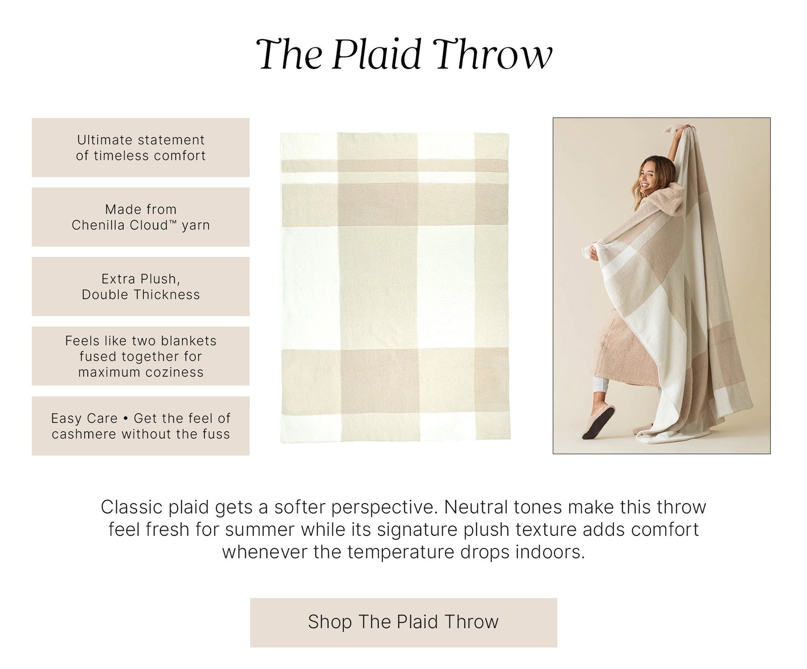 The Plaid Throw  Ultimate statement of timeless comfort  Made from Chenilla Cloud™ yarn  Extra Plush, Double Thickness  Feels like two blankets fused together for maximum coziness  Easy Care • Get the feel of cashmere without the fuss  Classic plaid gets a softer perspective. Neutral tones make this throw feel fresh for summer while its signature plush texture adds comfort whenever the temperature drops indoors.  Shop The Plaid Throw
