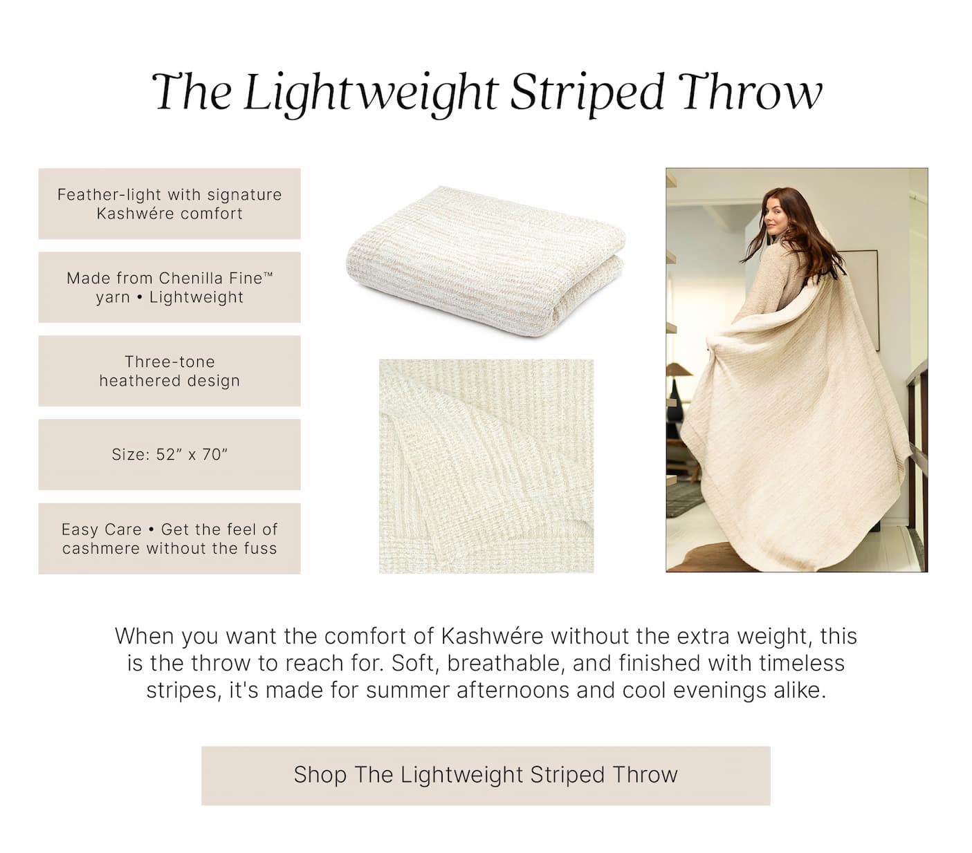 The Lightweight Striped Throw  Feather-light with signature Kashwére comfort  Made from Chenilla Fine™ yarn • Lightweight  Three-tone heathered design  Size: 52” x 70”  Easy Care • Get the feel of cashmere without the fuss  When you want the comfort of Kashwére without the extra weight, this is the throw to reach for. Soft, breathable, and finished with timeless stripes, it's made for summer afternoons and cool evenings alike.  Shop The Lightweight Striped Throw
