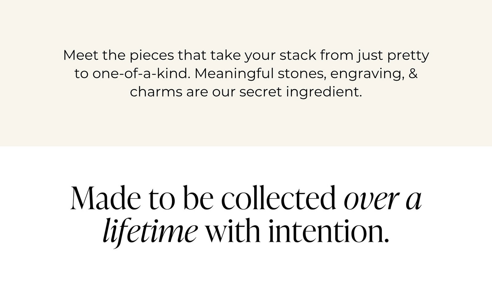 Meet the pieces that take your stack from just pretty to one-of-a-kind. Meaningful stones, engraving, & charms are our secret ingredient.  | Made to be collected over a lifetime with intention.