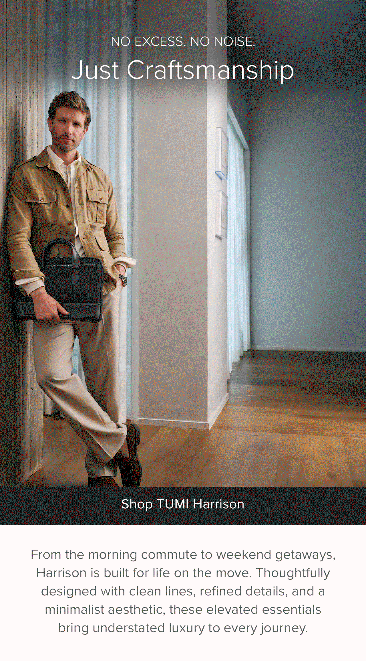 From the morning commute to weekend getaways, Harrison is built for life on the move. Thoughtfull designed with clean lines, refined details and a minimalistic aesthetric, these elevated esstentials bring understated luxury to every journey.
