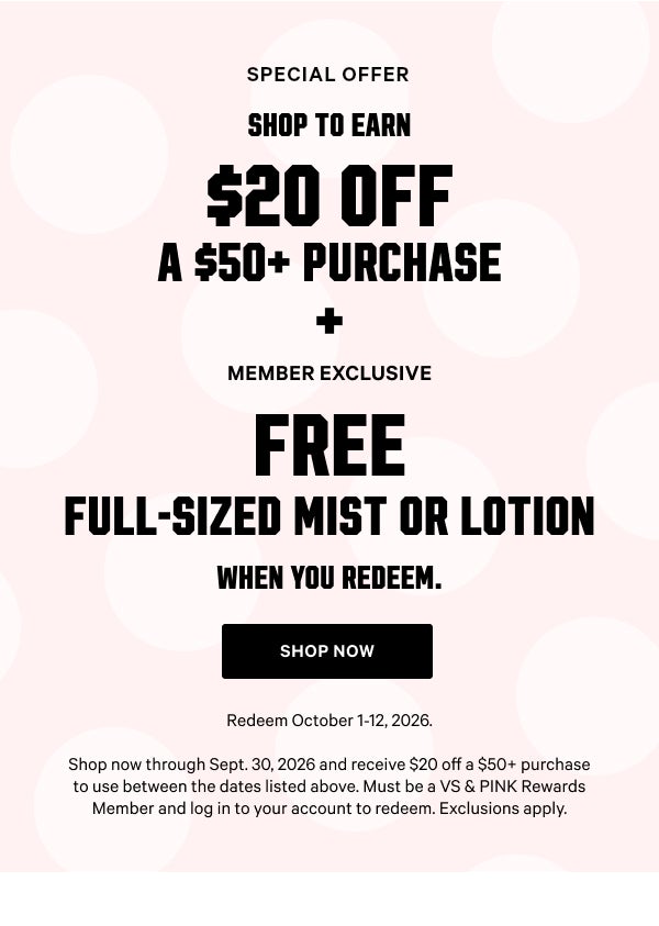 Special Offer Shop to Earn a Fall Bonus Card $20 Off a $50+ Purchase + Member Exclusive Free Full-Sized Mist or Lotion when you redeem. Redeem October 1-12, 2026. Shop now through Sept. 30, 2026 and receive $15 off a $50+ purchase to use between the dates listed above. Must be a VS & PINK Rewards Member and log in to your account to redeem. Shop Now