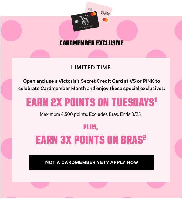 Cardmember Exclusive <Limited Time>. Open and use a Victoria’s Secret Credit Card at VS or PINK to celebrate Cardmember Month and enjoy these special exclusives. Earn 2x Points on Tuesdays. Maximum 4,500 points. Excludes Bras. Ends 8/25. Apply Now