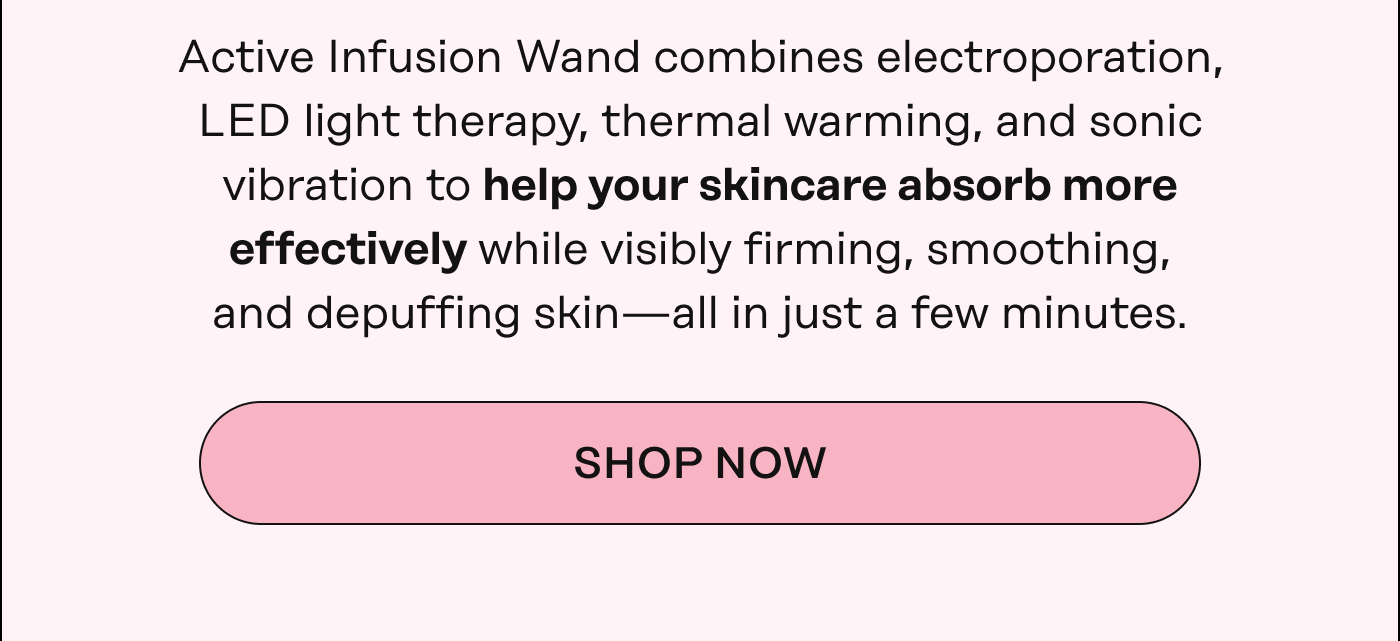 Active Infusion Wand combines electroporation, LED light therapy, thermal warming, and sonic vibration to help your skincare absorb more effectively while visibly firming, smoothing, and depuffing skin—all in just a few minutes. Shop Now