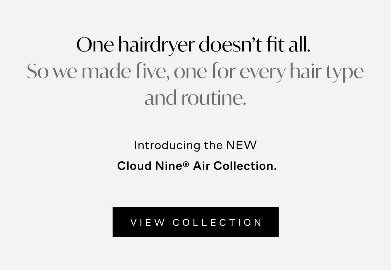 One hairdryer doesn't fit all. So we made fine, one for every hair type and routine. Introducing the NEW Cloud Nine Air collection. View Collection