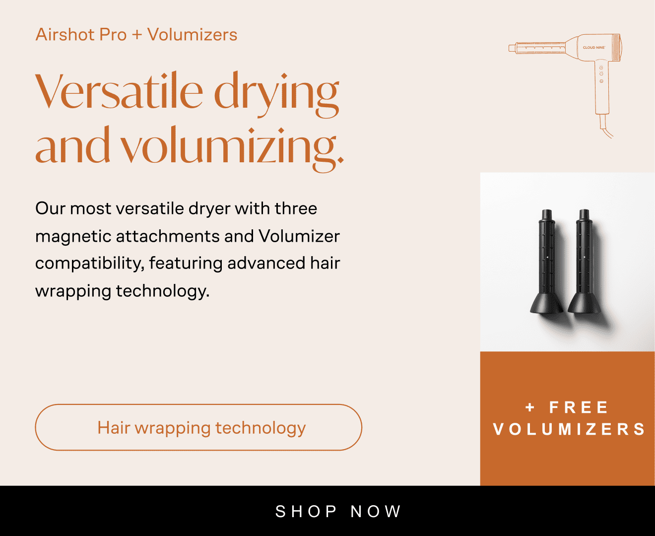 Airshot Pro + Volumizers: Airshot Pro + Volumizers. Versatile drying and volumizing. Our most versatile dryer with three magnetic attachments and Volumizer compatibility, featuring advanced hair wrapping technology. Hair wrapping technology. Free volumizers worth £99. Now £199. Was £329. Save £130. Shop now. With Icon of Airshot Pro with volumizer attachment, with image of volumizer below