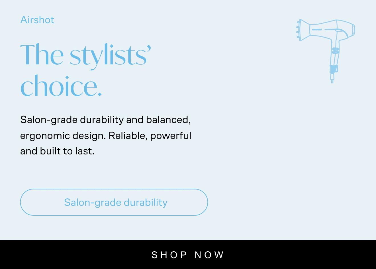 Airshot: Airshot. The stylists’ choice. Salon-grade durability and balanced, ergonomic design. Reliable, powerful and built to last. Salon-grade durability. Save £50. Now £99. Was £159. Shop now. With icon of Airshot