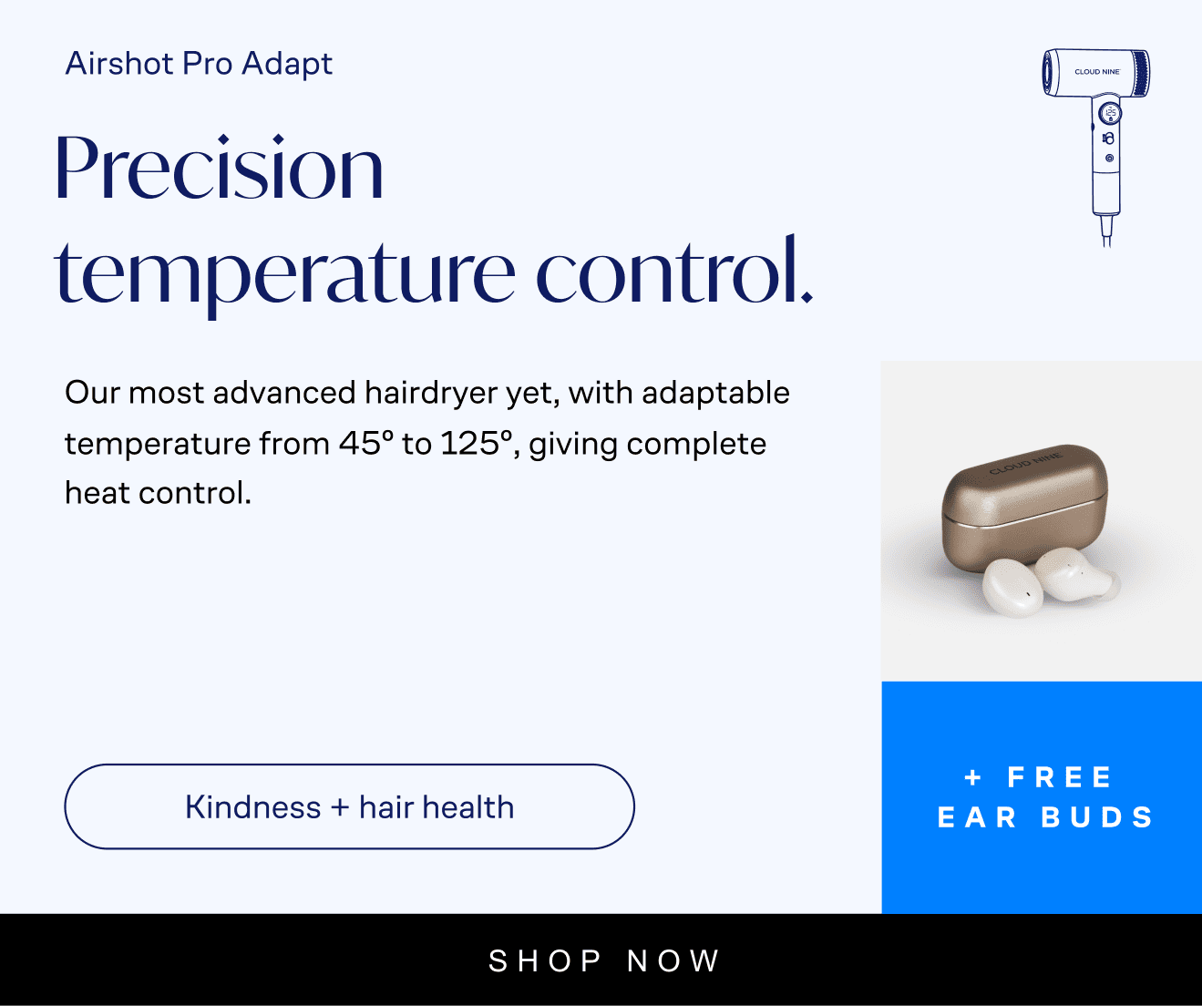 Airshot Pro Adapt: Airshot Pro Adapt. Precision temperature control. Our most advanced hairdryer yet, with adaptable temperature from 45° to 125°, giving complete heat control. Kindness + hair health. Free ear buds worth £149. £399. Shop now. With Icon of airshot pro adapt, and earbuds