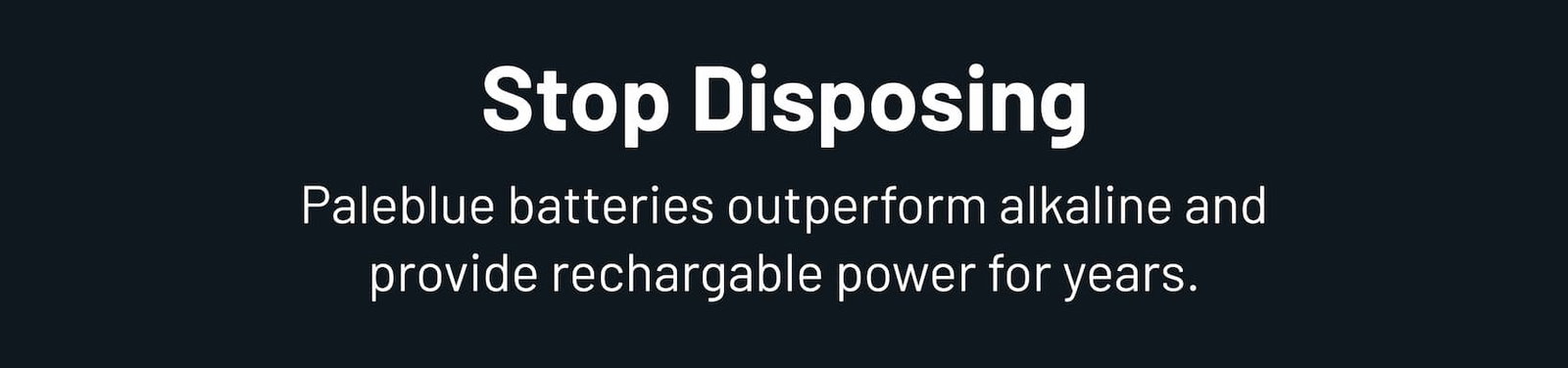 Stop disposing. Paleblue batteries outperform alkaline and provide rechargeable power for years.