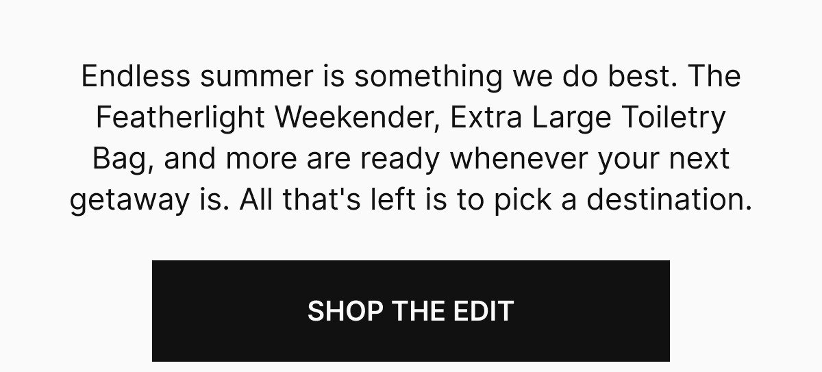 Endless summer is something we do best. The Featherlight Weekender, Extra Large Toiletry Bag, and more are ready whenever your next getaway is. All that's left is to pick a destination.