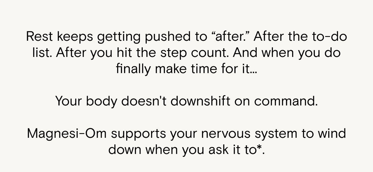 Rest keeps getting pushed to "after"... and when you do finally make time for it, your body doesn't downshift on command. Magnesi-Om supports your nervous system to wind down when you ask it to.