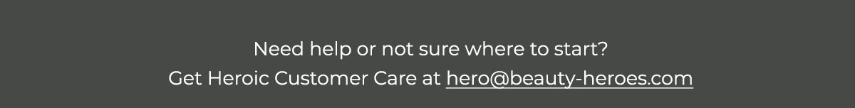 Need help or not sure where to start? Get Heroic Customer Care at hero@beauty-heroes.com