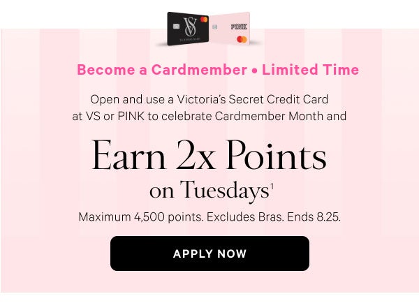 Become a Cardmember • <Limited Time>  Open and use a Victoria’s Secret Credit Card at VS or PINK to celebrate Cardmember Month and   Earn 2x Points on Tuesdays^1  Maximum 4,500 points. Excludes Bras. Ends 8.25.  Apply Now >