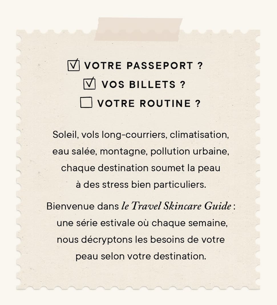 Soleil, vols long-courriers, climatisation, eau salée, montagne, pollution urbaine, chaque destination soumet la peau à des stress bien particuliers. Bienvenue dans le Travel Skin Guide : une série estivale où chaque semaine, nous décryptons les besoins de votre peau selon votre destination.