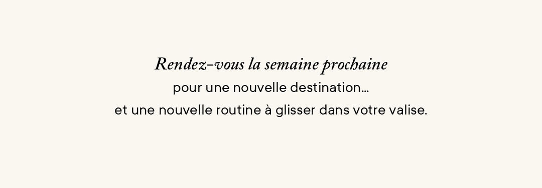 Rendez-vous la semaine prochaine pour une nouvelle destination… et une nouvelle routine à glisser dans votre valise.