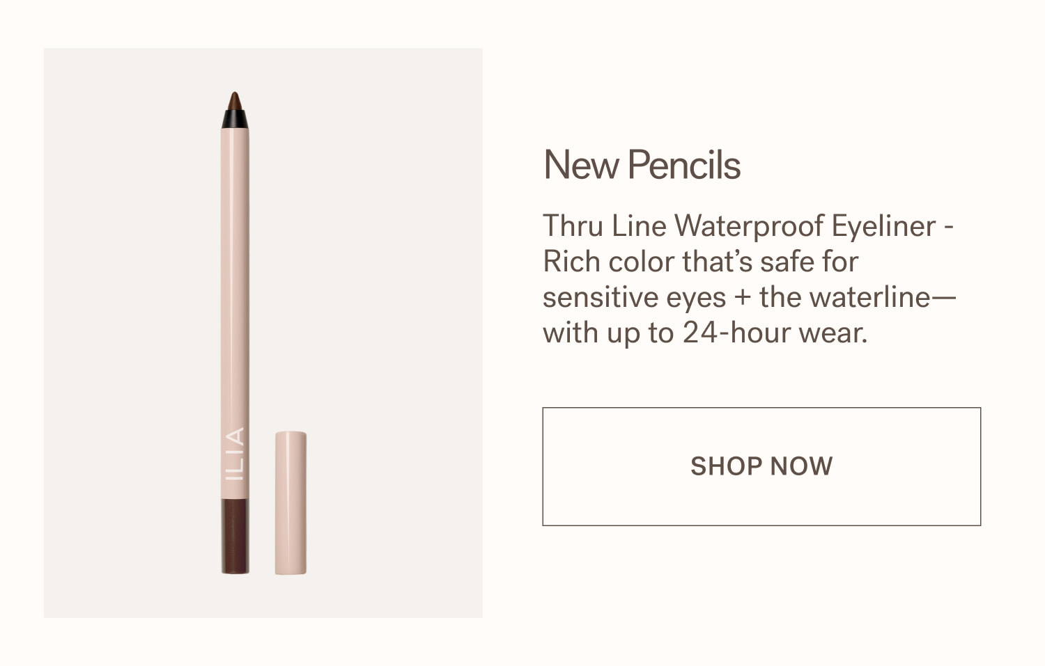 New Pencils Thru Line Waterproof Eyeliner - Rich color that’s safe for sensitive eyes + the waterline—with up to 24-hour wear.  SHOP NOW