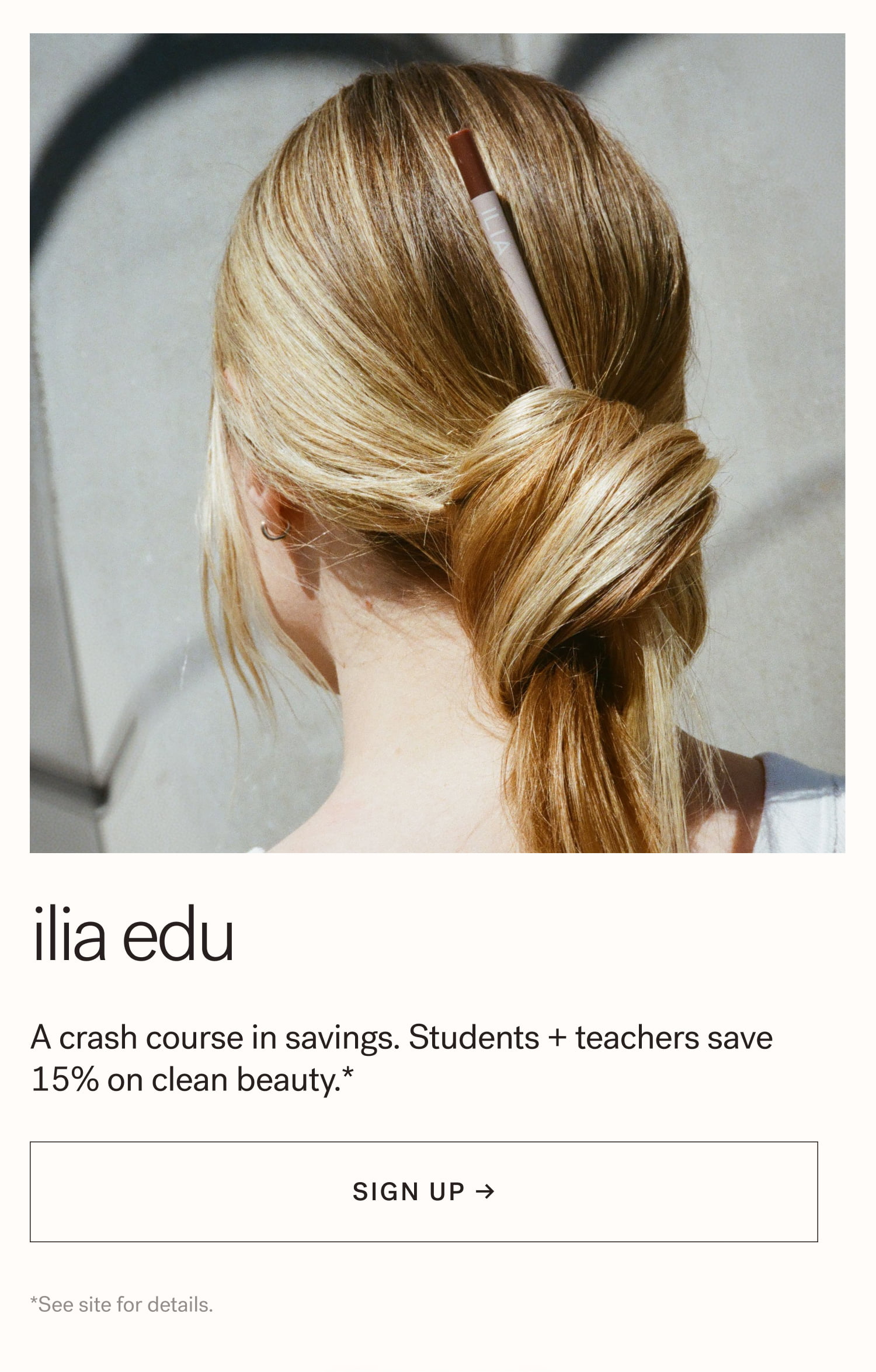 ILIA EDU A crash course in savings. Students + teachers save 15% on clean beauty.*  arrow-right-long SIGN UP → *See site for details. 