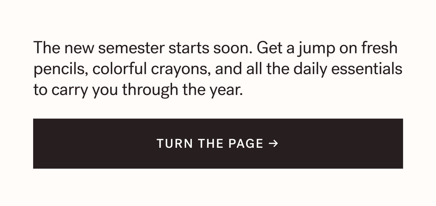 The new semester starts soon. Get a jump on fresh pencils, colorful crayons, and all the daily essentials to carry you through the year. TURN THE PAGE →