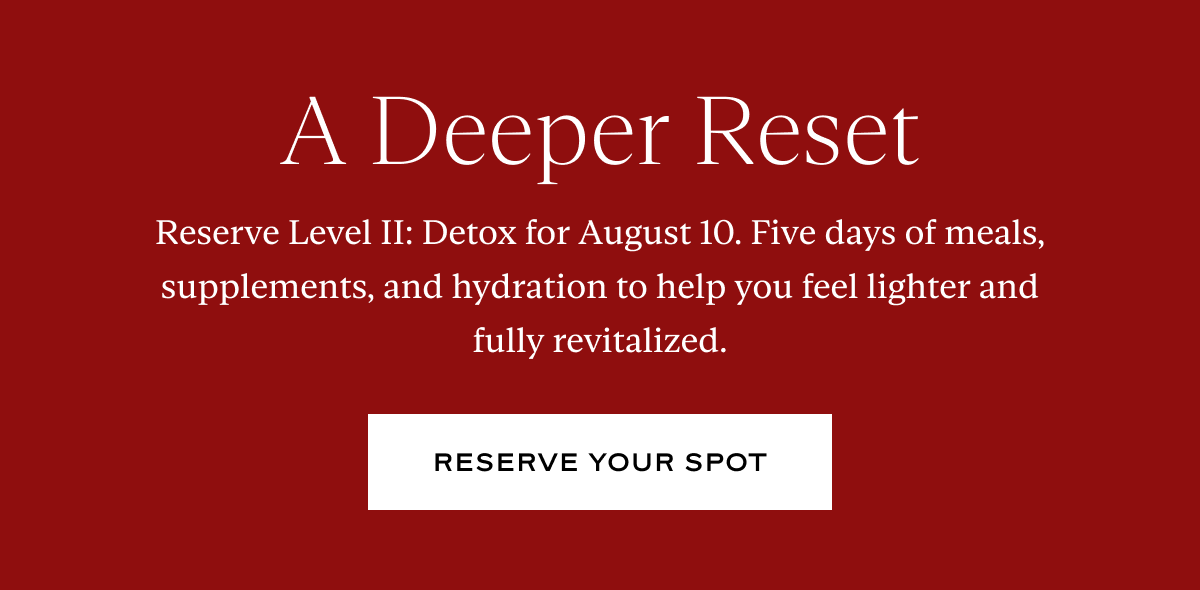 A Deeper Reset: Reserve Level II: Detox for August 10. Five days of meals, supplements, and hydration to help you feel lighter and fully revitalized.