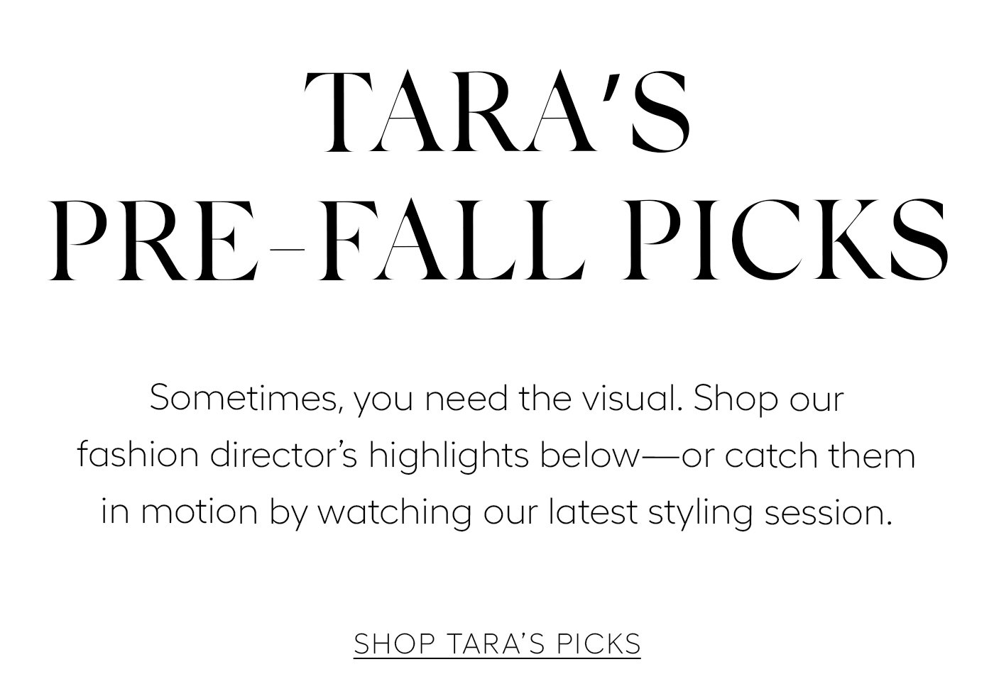 Tara’s Pre-Fall Picks  Sometimes, you need the visual. Shop our fashion director’s favorites below—or catch them in motion by watching our latest styling session.   SHOP TARA’S PICKS