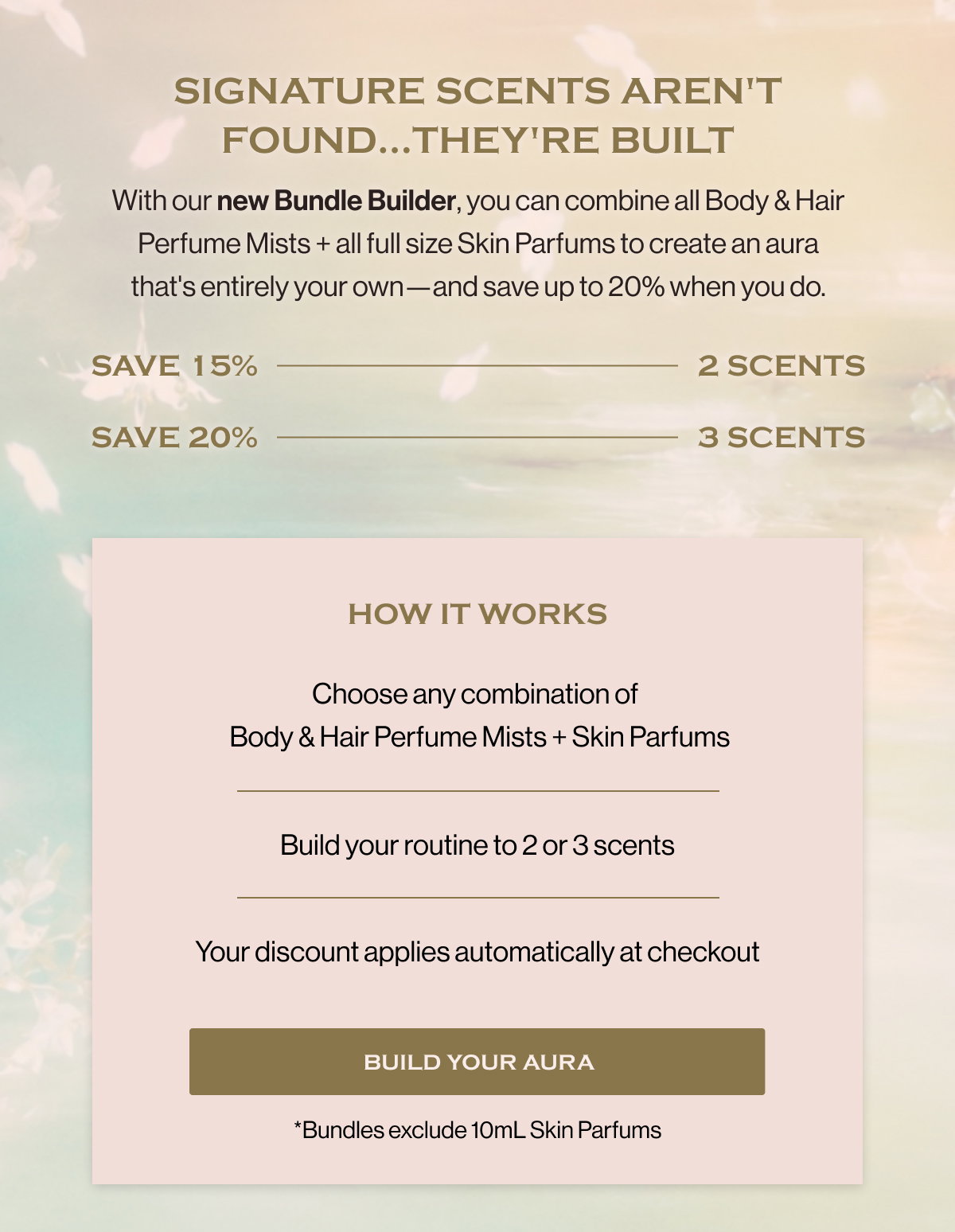 Signature scents aren't found...they're built With our new Bundle Builder, you can combine all Body & Hair Perfume Mists + all full size Skin Parfums to create an aura that's entirely your own—and save up to 20% when you do. Save 15% 2 scents Save 20% 3 scents HOW IT WORKS Choose any combination of   Body & Hair Perfume Mists + Skin Parfums Build your routine to 2 or 3 scents Your discount applies automatically at checkout Build Your Aura *Bundles exclude 10mL Skin Parfums