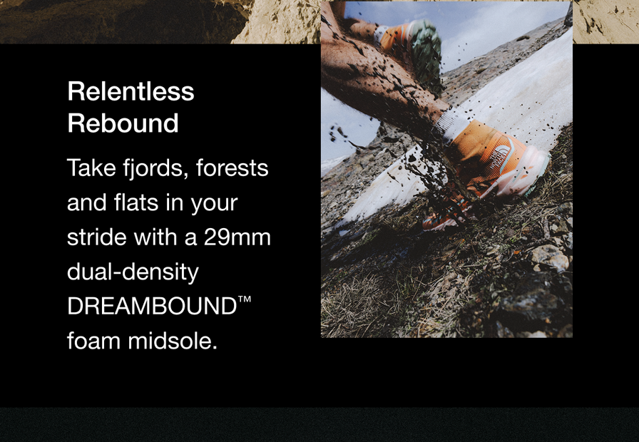 Relentless Rebound Take fjords, forests and flats in your stride with a 29mm dual-density DREAMBOUND™ foam midsole.