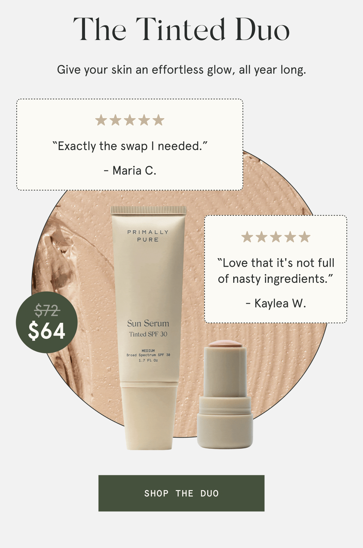 The Tinted Duo  $64  Give your skin an effortless glow, all year long.  “Will be using this all summer long.” - Kelly F. “Worth every penny and more.” - Karagan M. “Love that it's not full of nasty ingredients.” - Kaylea W. “Exactly the swap I needed.” - Maria C.  [SHOP THE DUO]
