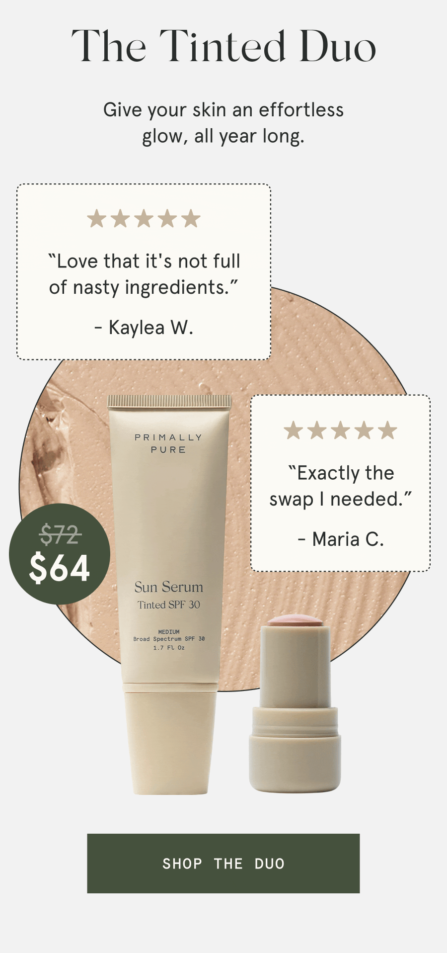 The Tinted Duo $64 Give your skin an effortless glow, all year long. “Will be using this all summer long.” - Kelly F. “Worth every penny and more.” - Karagan M. “Love that it's not full of nasty ingredients.” - Kaylea W. “Exactly the swap I needed.” - Maria C. [SHOP THE DUO]