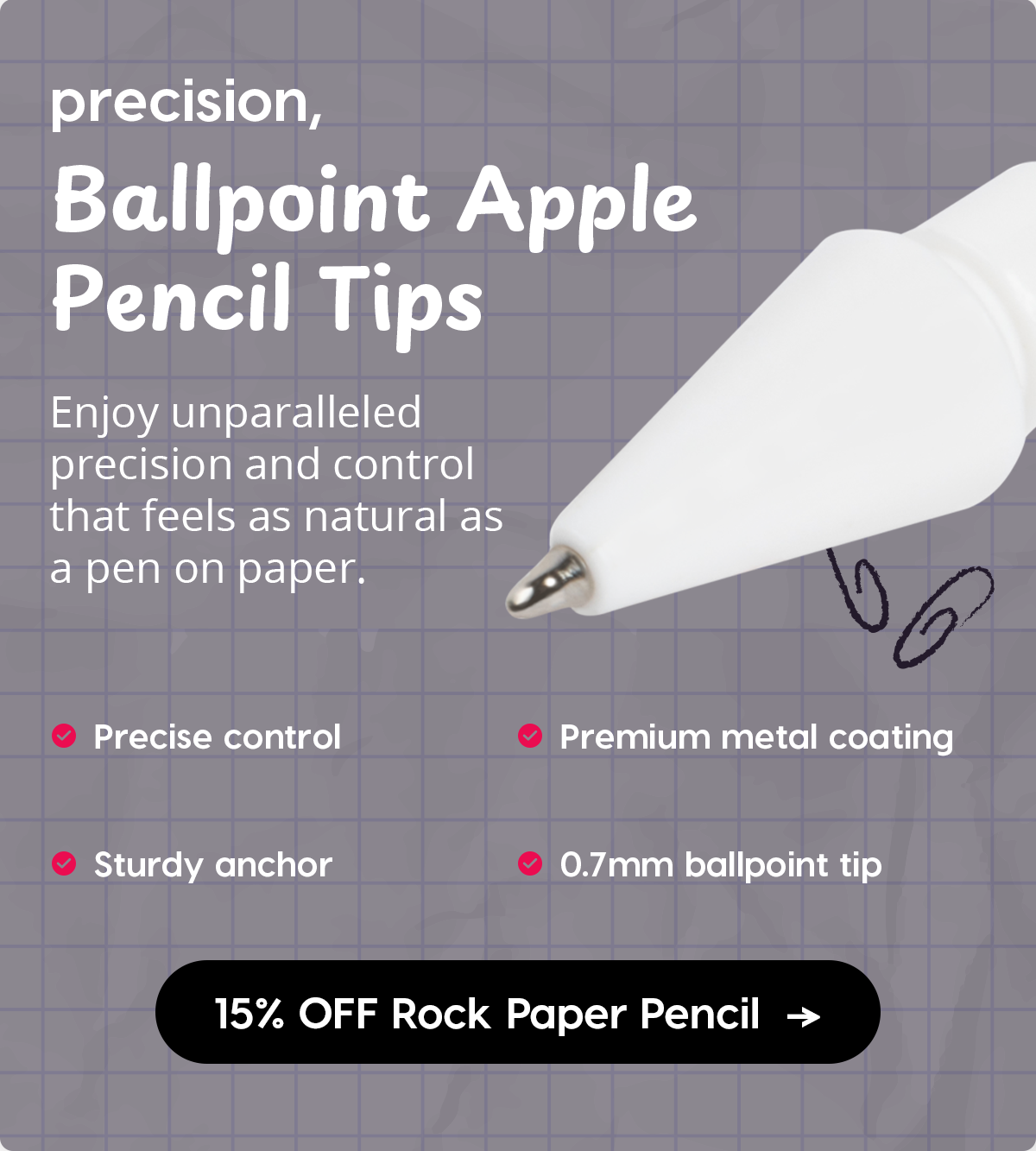 precision, Ballpoint Apple Pencil Tips Enjoy unparalleled precision and control that feels as natural as a pen on paper.  Precise control  Sturdy anchor  Premium metal coating  0.7mm ballpoint tip  15% OFF Rock Paper Pencil