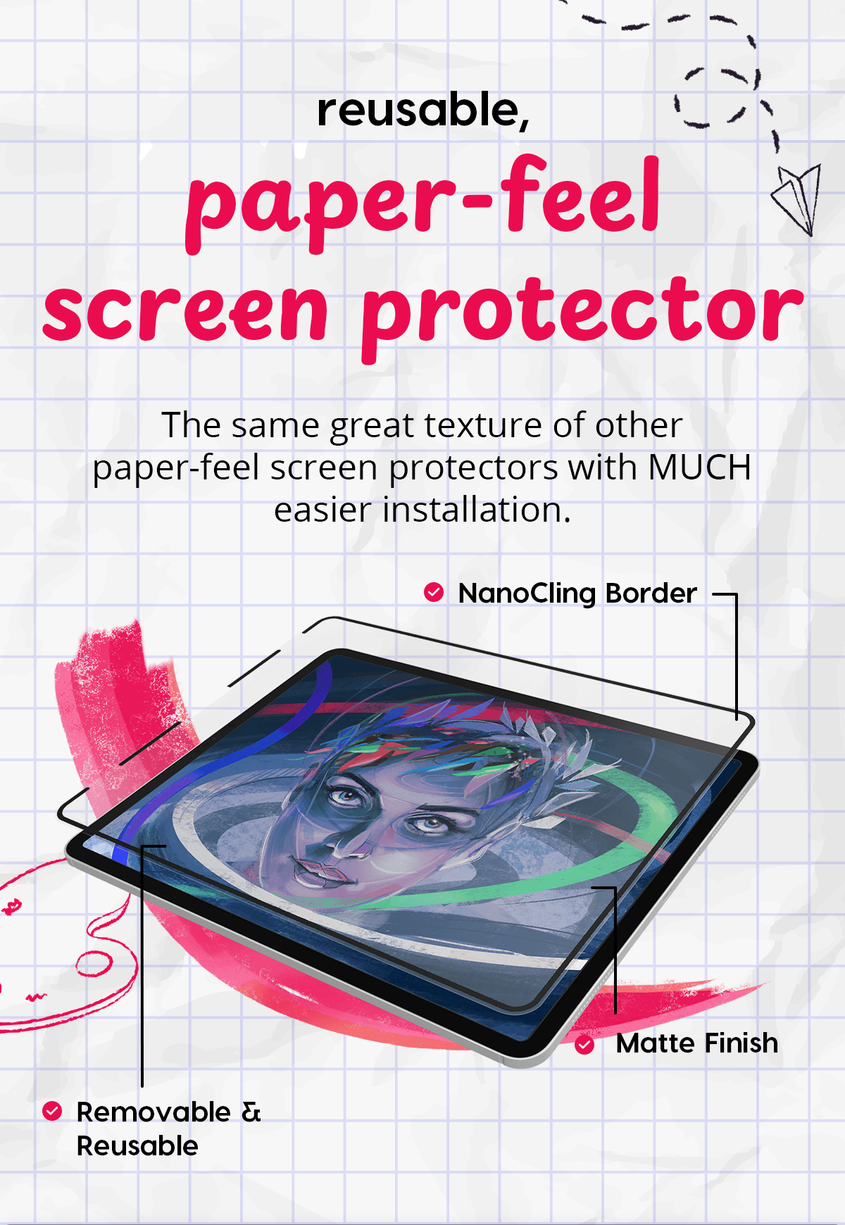 reusable, paper-feel screen protector The same great texture of other paper-feel screen protectors with MUCH easier installation.  NanoCling Border  Matte Finish  Removable & Reusable