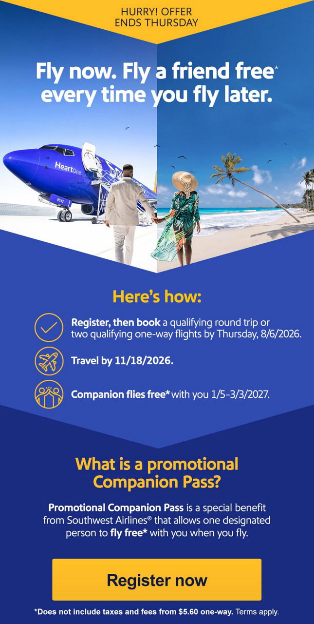 HURRY! OFFER ENDS THURSDAY. Fly now. Fly a friend free* every time you fly later. Here's how:  • Register, then book a qualifying round trip or two qualifying one-way flights by Thursday, 8/6/2026.  • Travel by 11/18/2026.  • Companion flies free* with you 1/5–3/3/2027. What is a Companion Pass?   Companion Pass is a special benefit from Southwest Airlines® that allows one designated person to fly free with you when you fly. [Register now] *Does not include taxes and fees from $5.60 one-way. Terms apply. 