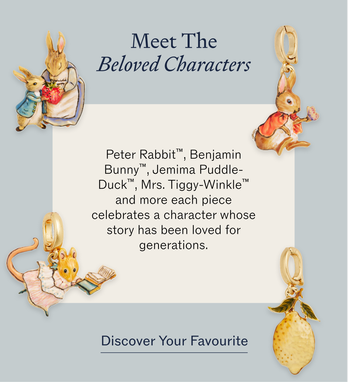 Meet the beloved characters Peter Rabbit™, Benjamin Bunny™, Jemima Puddle-Duck™, Mrs. Tiggy-Winkle™ and more each piece celebrates a character whose story has been loved for generations.