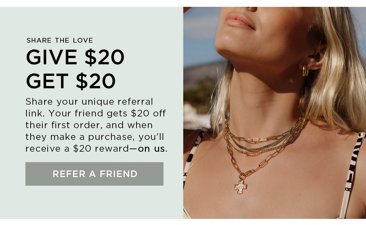 SHARE THE LOVE | GIVE $20 GET $20 | Share your unique referral link. Your friend gets $20 off their first order, and when they make a purchase, you'll receive a $20 reward - on us. | REFER A FRIEND