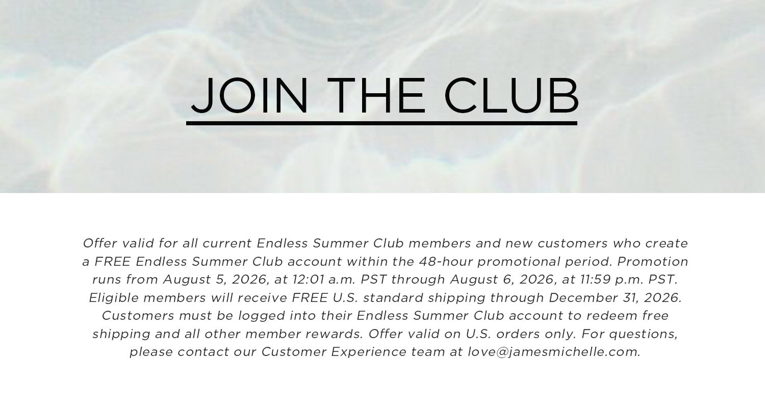 JOIN THE CLUB | Offer valid for all current Endless Summer Club members and new customers who create a FREE Endless Summer Club account within the 48-hour promotional period. Promotion runs from August 5, 2026 at 12:01 am PST through August 6, 2026 at 11:59 pm PST. Eligible members will receive FREE U.S. standard shipping through December 31, 2026. Customers must be logged into their Endless Summer Club account to redeem free shipping and all other member rewards. Offer valid on U.S. orders only. For questions, please contact our Customer Experience team at love@jamesmichelle.com. 