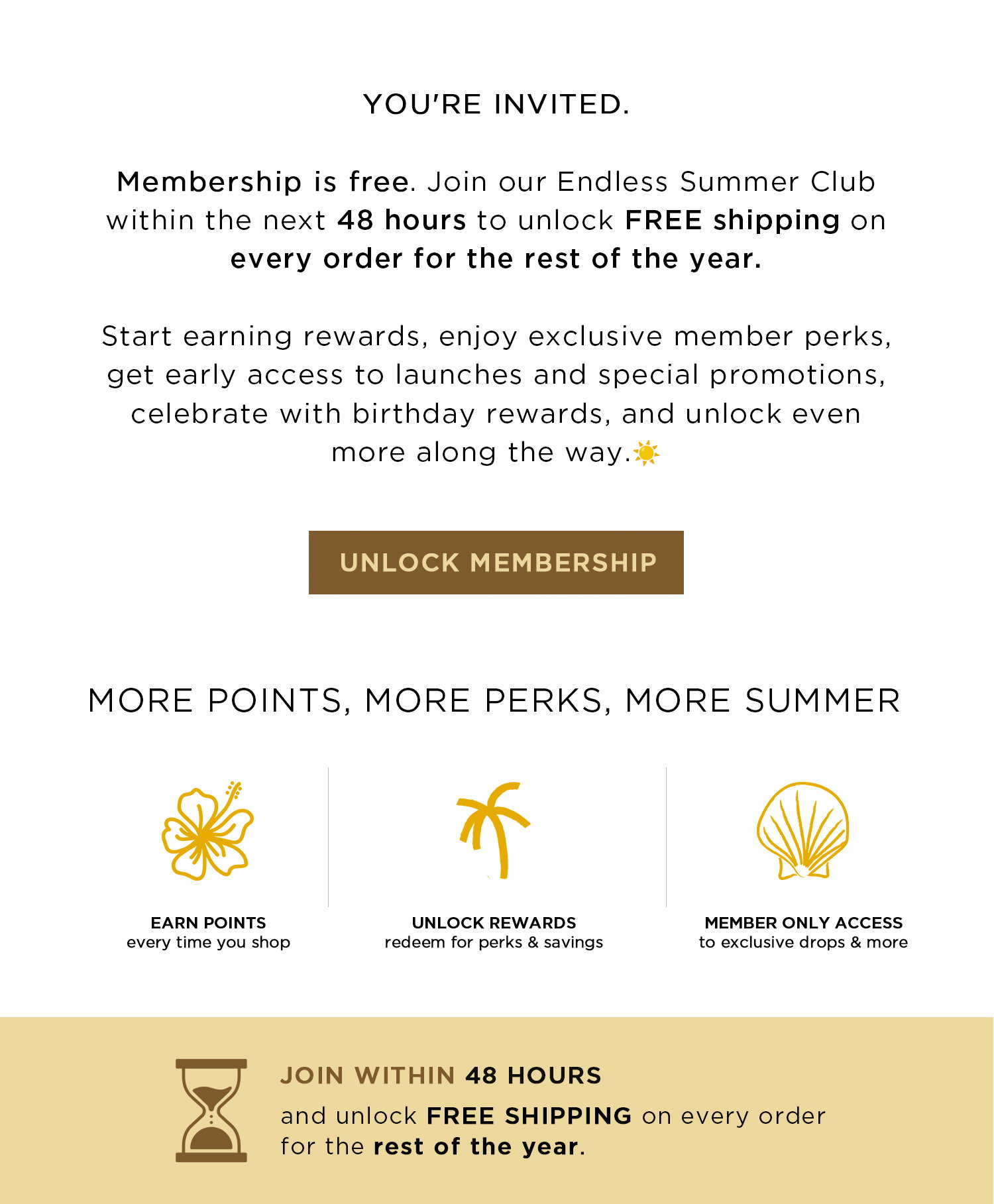 YOU'RE INVITED. Membership is free. Join our Endless Summer Club within the next 48 hours to unlock FREE shipping on every order for the rest of the year. Start earning rewards, enjoy exclusive member perks, get early access to launches and special promotions, celebrate with birthday rewards, and unlock even more along the way. | UNLOCK MEMBERSHIP | MORE POINTS, MORE PERKS, MORE SUMMER | JOIN WITHIN 48 HOURS and unlock FREE SHIPPING on every order for the rest of the year.