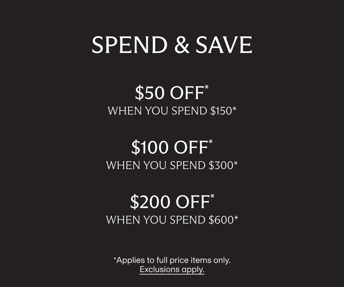 SPEND & SAVE | $50 OFF* when you spend $150* | $100 OFF* when you spend $300* | $200 OFF* when you spend $600* | *Applies to full price items only. Exclusions apply.