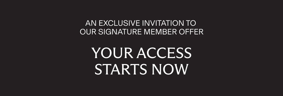AN EXCLUSIVE INVITATION TO OUR SIGNATURE MEMBER OFFER | YOUR ACCESS STARTS NOW