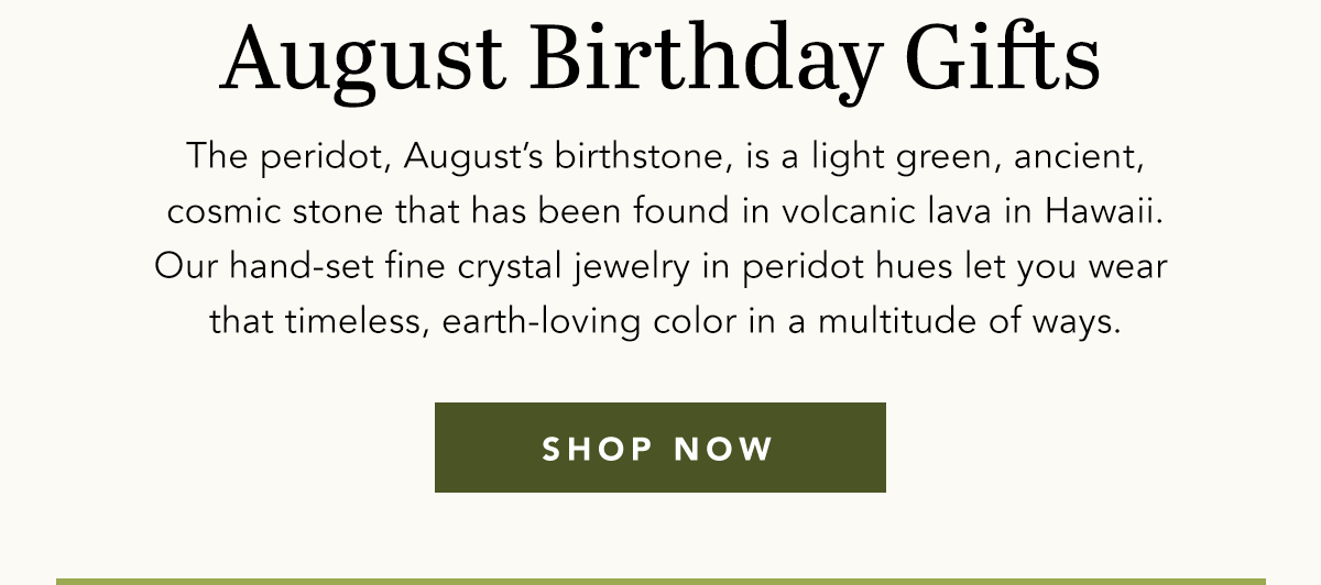 August Birthday Gifts - The peridot, August's birthstone, is a light green, ancient, cosmic stone that has been found in volcanic lava in Hawaii. Our hand-set fine crystal jewelry in peridot hues let you wear that timeless, earth-loving color in a multitude of ways. - Shop Now