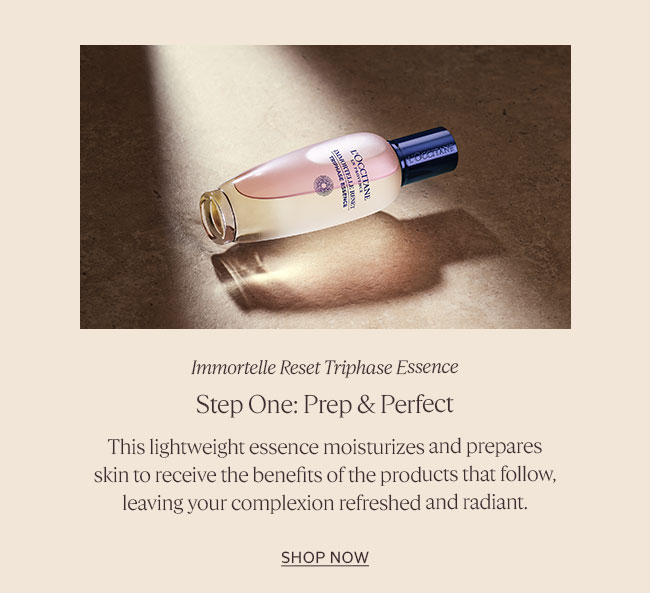 STEP 1: PREP & PERFECT | IMMORTELLE RESET TRIPHASE ESSENCE | THIS LIGHTWEIGHT ESSENCE MOISTURIZES AND PREPARES SKIN TO RECEIVE THE BENEFITS OF THE PRODUCTS THAT FOLLOW, LEAVING YOUR COMPLEXION REFRESHED AND RADIANT | SHOP ESSENCE