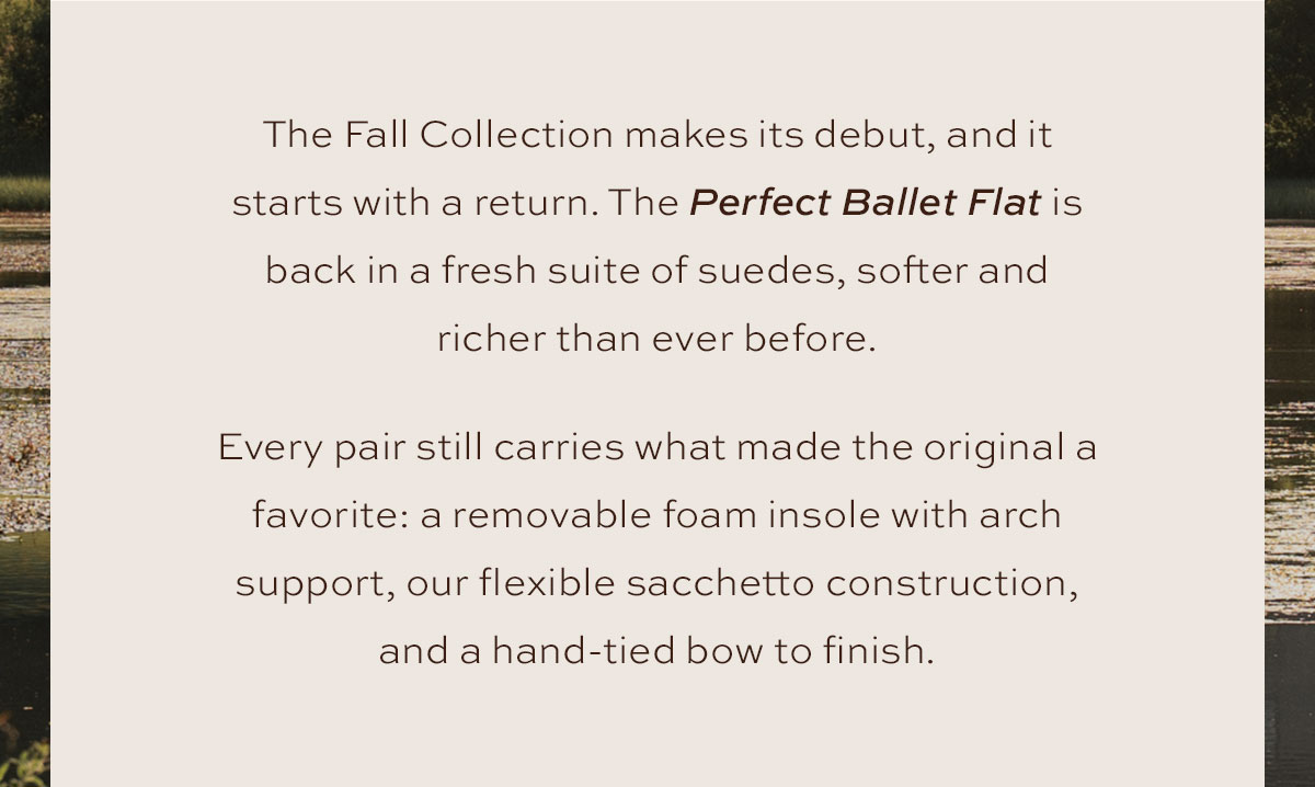 The Fall Collection makes its debut, and it starts with a return. The Perfect Ballet Flat is back in a fresh suite of suedes, softer and richer than ever before. Every pair still carries what made the original a favorite: a removable foam insole with arch support, our flexible sacchetto construction, and a hand-tied bow to finish.